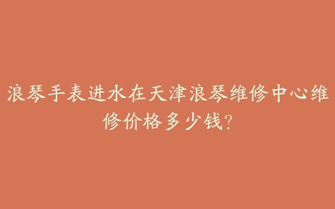 浪琴手表进水在天津浪琴维修中心维修价格多少钱?