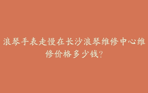 浪琴手表走慢在长沙浪琴维修中心维修价格多少钱?