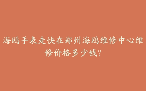 海鸥手表走快在郑州海鸥维修中心维修价格多少钱?