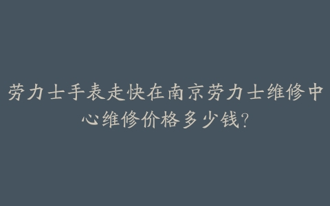 劳力士手表走快在南京劳力士维修中心维修价格多少钱?