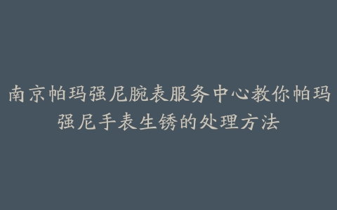 南京帕玛强尼腕表服务中心教你帕玛强尼手表生锈的处理方法