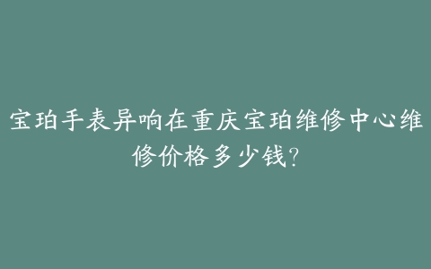 宝珀手表异响在重庆宝珀维修中心维修价格多少钱?
