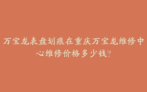 万宝龙表盘划痕在重庆万宝龙维修中心维修价格多少钱?
