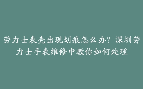 劳力士表壳出现划痕怎么办?深圳劳力士手表维修中教你如何处理