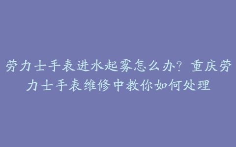 劳力士手表进水起雾怎么办?重庆劳力士手表维修中教你如何处理