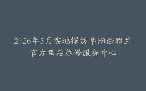 2026年3月实地探访阜阳法穆兰官方售后维修服务中心