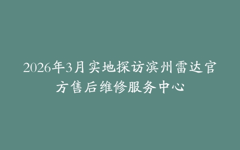2026年3月实地探访滨州雷达官方售后维修服务中心