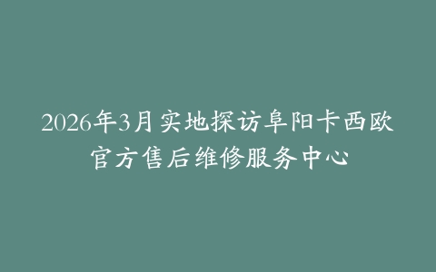2026年3月实地探访阜阳卡西欧官方售后维修服务中心