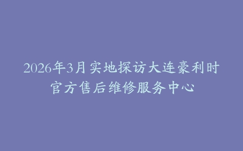 2026年3月实地探访大连豪利时官方售后维修服务中心