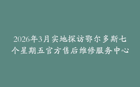 2026年3月实地探访鄂尔多斯七个星期五官方售后维修服务中心