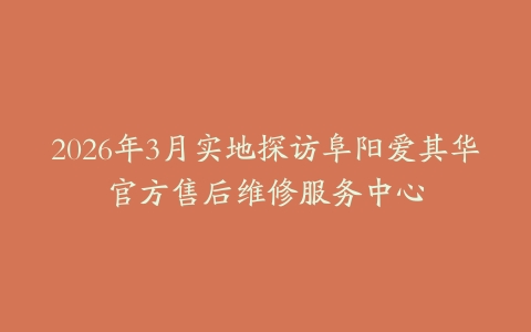 2026年3月实地探访阜阳爱其华官方售后维修服务中心