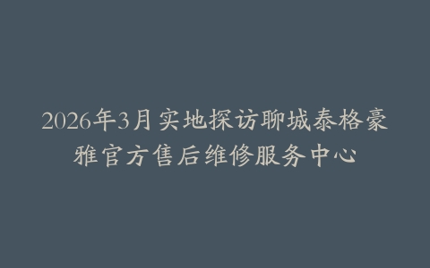 2026年3月实地探访聊城泰格豪雅官方售后维修服务中心