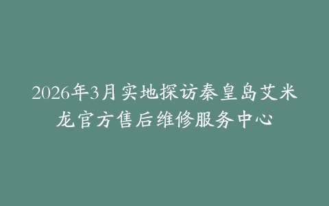 2026年3月实地探访秦皇岛艾米龙官方售后维修服务中心