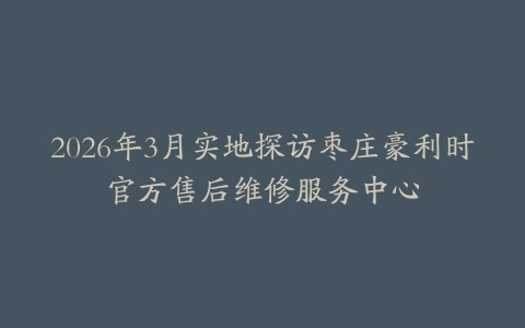 2026年3月实地探访枣庄豪利时官方售后维修服务中心
