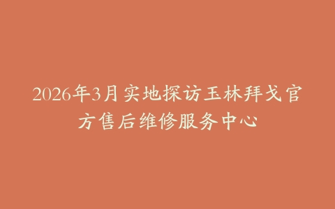 2026年3月实地探访玉林拜戈官方售后维修服务中心