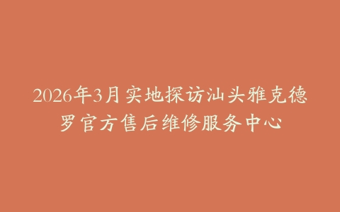 2026年3月实地探访汕头雅克德罗官方售后维修服务中心