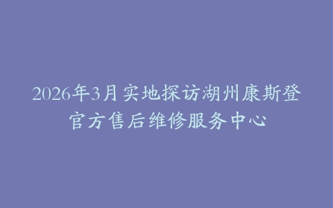 2026年3月实地探访湖州康斯登官方售后维修服务中心
