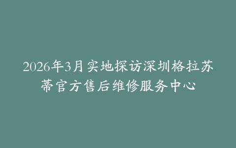 2026年3月实地探访深圳格拉苏蒂官方售后维修服务中心