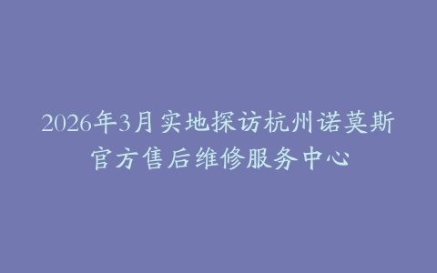 2026年3月实地探访杭州诺莫斯官方售后维修服务中心