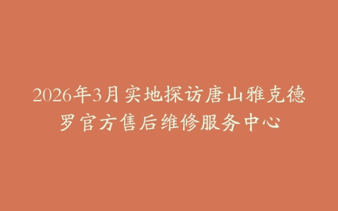 2026年3月实地探访唐山雅克德罗官方售后维修服务中心