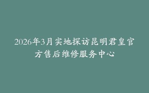 2026年3月实地探访昆明君皇官方售后维修服务中心