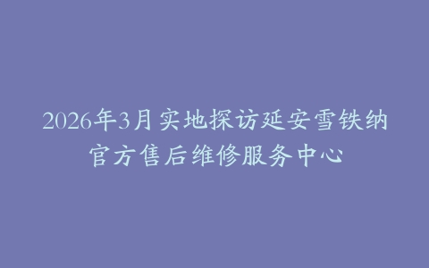 2026年3月实地探访延安雪铁纳官方售后维修服务中心