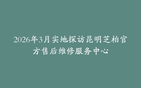 2026年3月实地探访昆明芝柏官方售后维修服务中心
