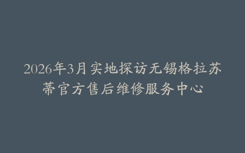 2026年3月实地探访无锡格拉苏蒂官方售后维修服务中心