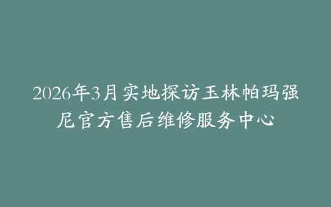 2026年3月实地探访玉林帕玛强尼官方售后维修服务中心