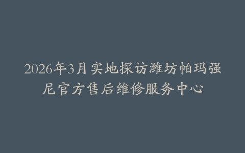 2026年3月实地探访潍坊帕玛强尼官方售后维修服务中心