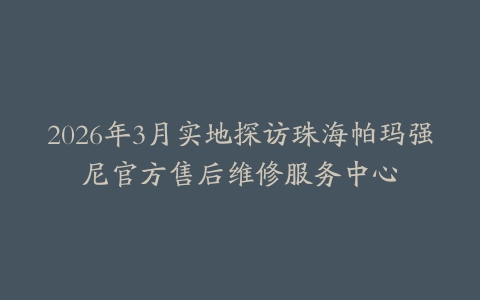 2026年3月实地探访珠海帕玛强尼官方售后维修服务中心