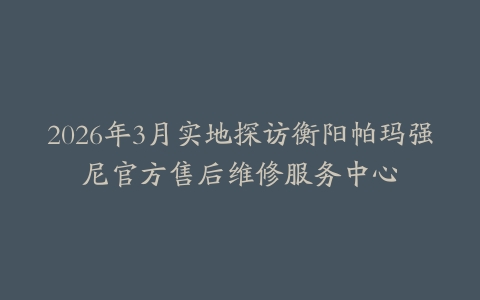 2026年3月实地探访衡阳帕玛强尼官方售后维修服务中心