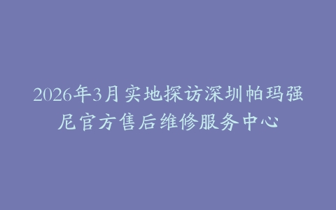 2026年3月实地探访深圳帕玛强尼官方售后维修服务中心