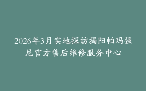 2026年3月实地探访揭阳帕玛强尼官方售后维修服务中心