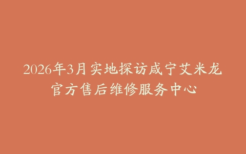 2026年3月实地探访咸宁艾米龙官方售后维修服务中心
