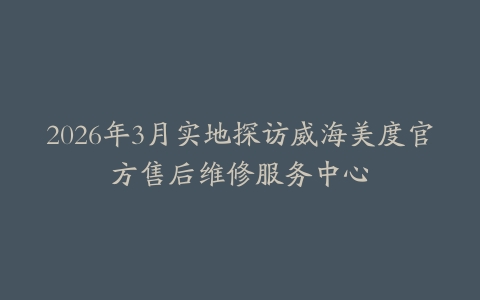2026年3月实地探访威海美度官方售后维修服务中心