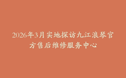 2026年3月实地探访九江浪琴官方售后维修服务中心