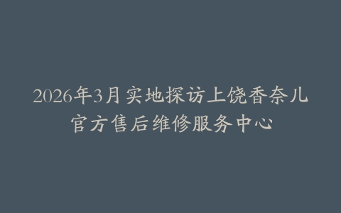 2026年3月实地探访上饶香奈儿官方售后维修服务中心