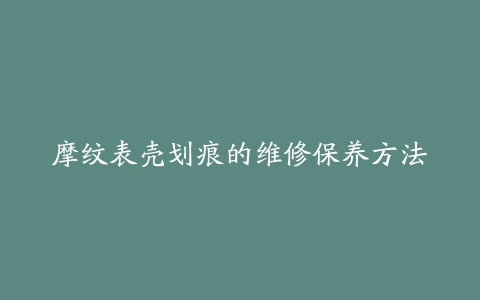 摩纹表壳划痕的维修保养方法