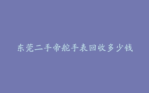 东莞二手帝舵手表回收多少钱