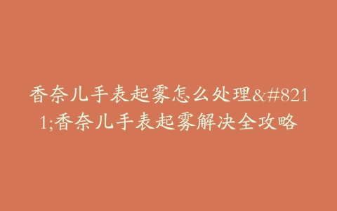 香奈儿手表起雾怎么处理--香奈儿手表起雾解决全攻略