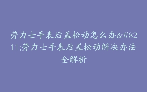 劳力士手表后盖松动怎么办--劳力士手表后盖松动解决办法全解析