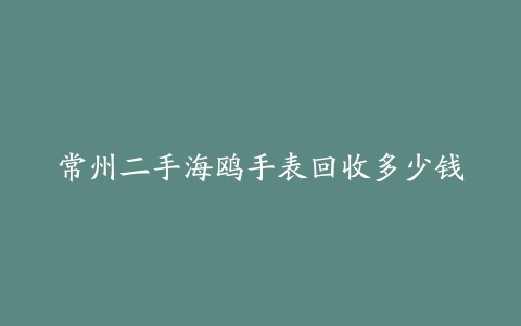 常州二手海鸥手表回收多少钱
