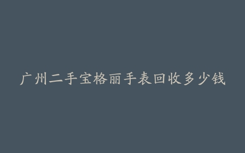 广州二手宝格丽手表回收多少钱