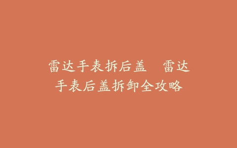 雷达手表拆后盖--雷达手表后盖拆卸全攻略