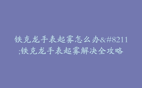 铁克龙手表起雾怎么办--铁克龙手表起雾解决全攻略