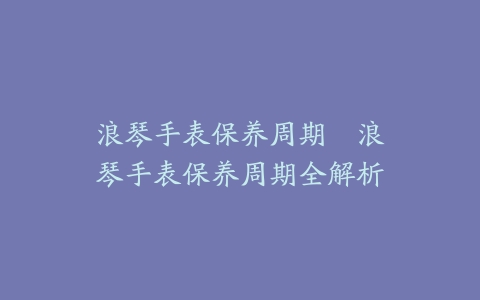 浪琴手表保养周期--浪琴手表保养周期全解析