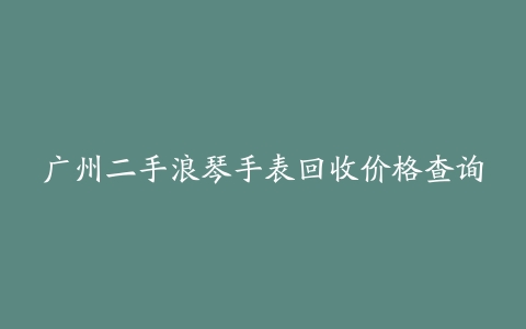 广州二手浪琴手表回收价格查询