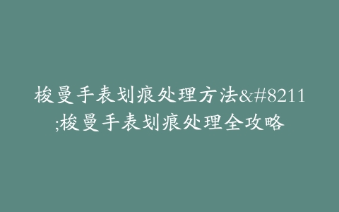梭曼手表划痕处理方法--梭曼手表划痕处理全攻略