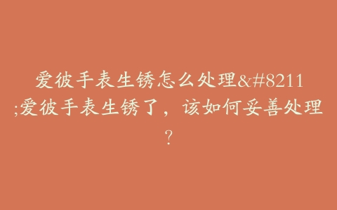 爱彼手表生锈怎么处理--爱彼手表生锈了,该如何妥善处理?